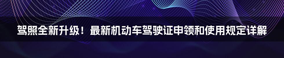 驾照全新升级！最新机动车驾驶证申领和使用规定详解