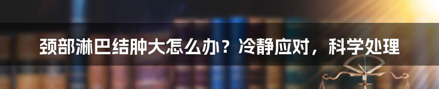 颈部淋巴结肿大怎么办？冷静应对，科学处理