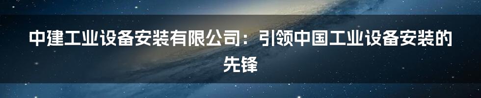 中建工业设备安装有限公司：引领中国工业设备安装的先锋