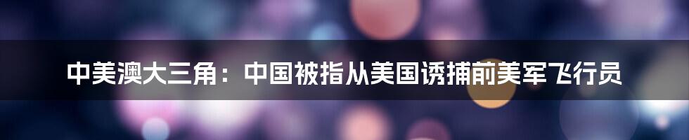 中美澳大三角:中国被指从美国诱捕前美军飞行员