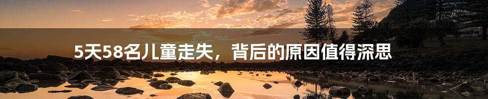 5天58名儿童走失,背后的原因值得深思