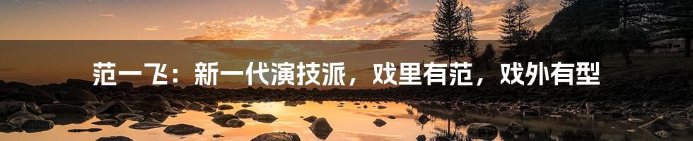 范一飞：新一代演技派，戏里有范，戏外有型
