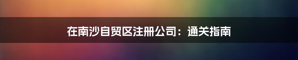 在南沙自贸区注册公司：通关指南