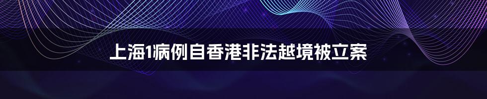 上海1病例自香港非法越境被立案