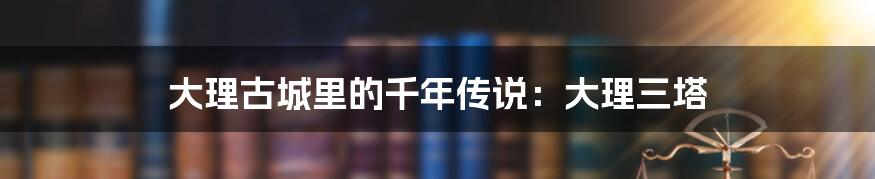大理古城里的千年传说：大理三塔