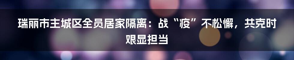 瑞丽市主城区全员居家隔离：战“疫”不松懈，共克时艰显担当