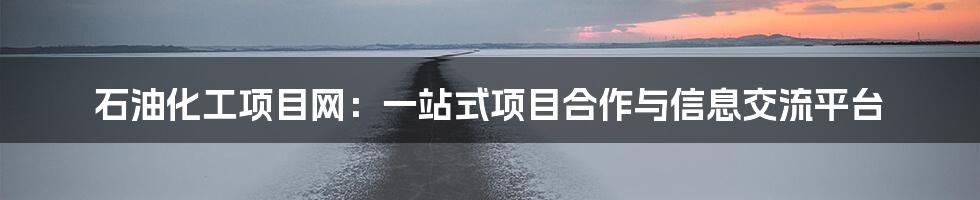 石油化工项目网:一站式项目合作与信息交流平台