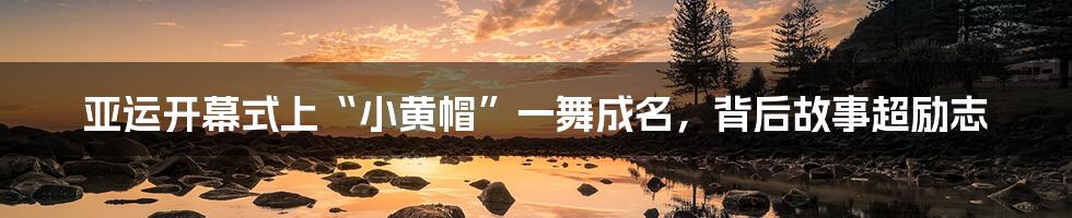 亚运开幕式上“小黄帽”一舞成名,背后故事超励志