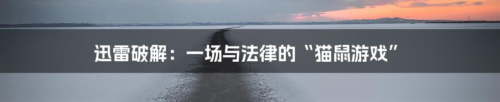 迅雷破解:一场与法律的“猫鼠游戏”