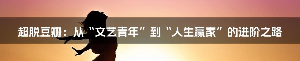 超脱豆瓣：从“文艺青年”到“人生赢家”的进阶之路