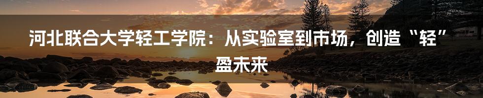 河北联合大学轻工学院:从实验室到市场,创造“轻”盈未来