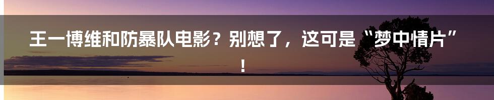 王一博维和防暴队电影？别想了，这可是“梦中情片”！