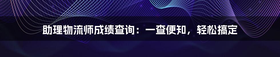 助理物流师成绩查询:一查便知,轻松搞定