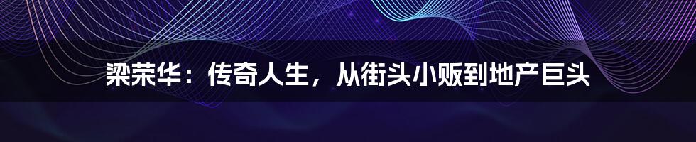 梁荣华:传奇人生,从街头小贩到地产巨头