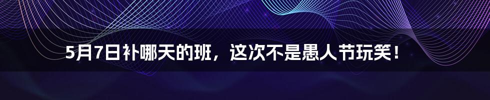 5月7日补哪天的班,这次不是愚人节玩笑!