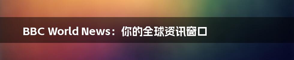 BBC World News:你的全球资讯窗口