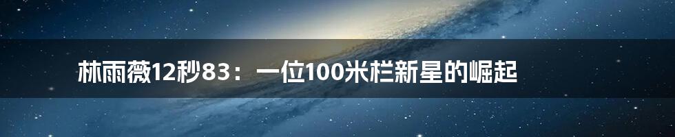 林雨薇12秒83:一位100米栏新星的崛起