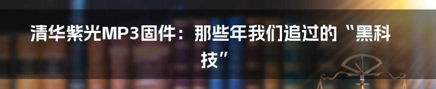 清华紫光MP3固件：那些年我们追过的“黑科技”