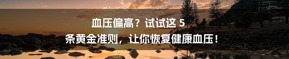 血压偏高?试试这 5 条黄金准则,让你恢复健康血压!