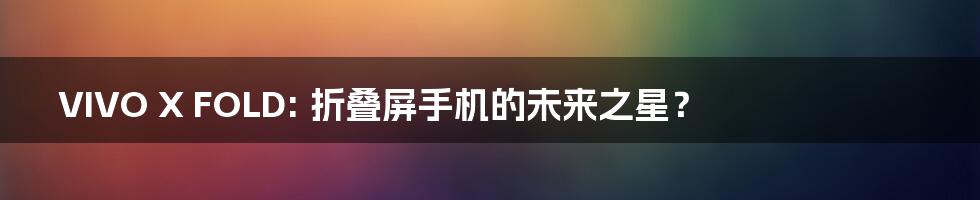 VIVO X FOLD: 折叠屏手机的未来之星?