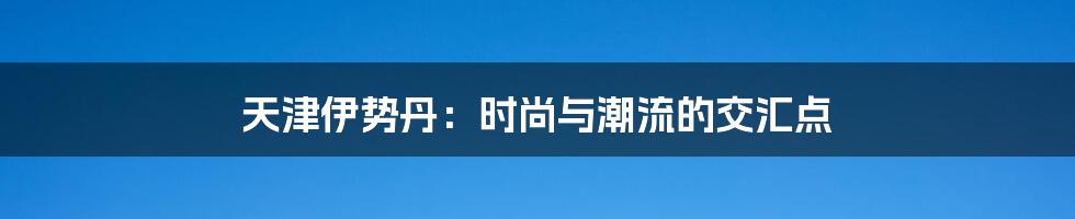 天津伊势丹:时尚与潮流的交汇点