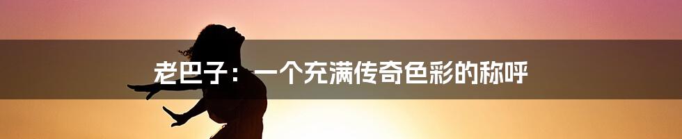 老巴子:一个充满传奇色彩的称呼