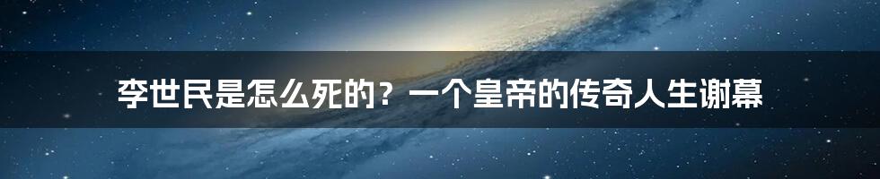 李世民是怎么死的?一个皇帝的传奇人生谢幕