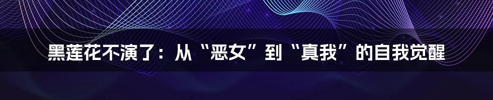 黑莲花不演了:从“恶女”到“真我”的自我觉醒
