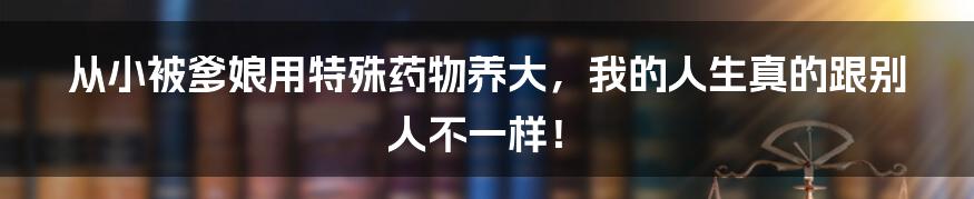 从小被爹娘用特殊药物养大,我的人生真的跟别人不一样!