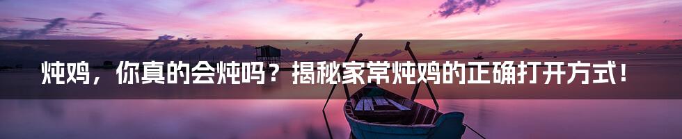 炖鸡,你真的会炖吗?揭秘家常炖鸡的正确打开方式!