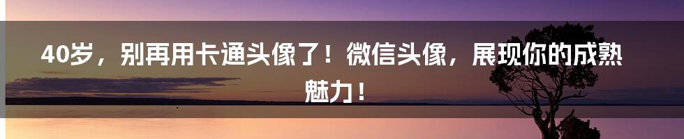 40岁,别再用卡通头像了!微信头像,展现你的成熟魅力!