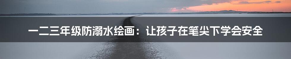 一二三年级防溺水绘画:让孩子在笔尖下学会安全