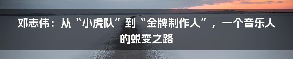 邓志伟:从“小虎队”到“金牌制作人”,一个音乐人的蜕变之路