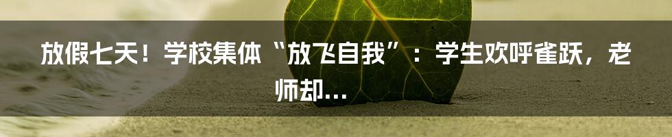 放假七天！学校集体“放飞自我”：学生欢呼雀跃，老师却...