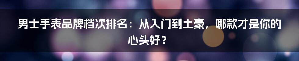 男士手表品牌档次排名:从入门到土豪,哪款才是你的心头好?