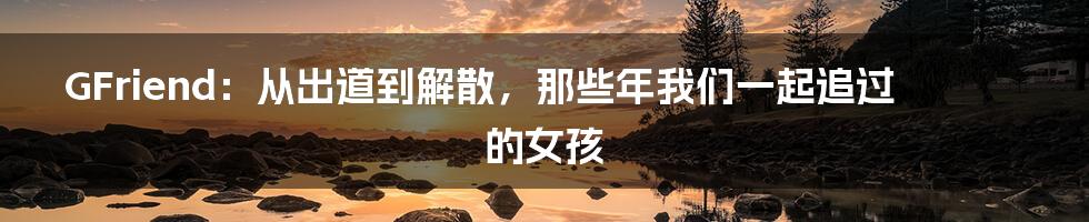 GFriend:从出道到解散,那些年我们一起追过的女孩