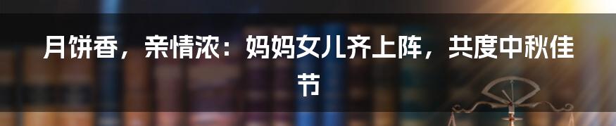 月饼香,亲情浓:妈妈女儿齐上阵,共度中秋佳节