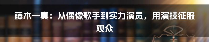 藤木一真:从偶像歌手到实力演员,用演技征服观众