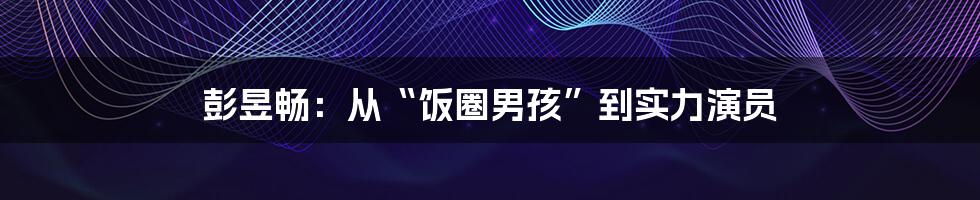彭昱畅:从“饭圈男孩”到实力演员