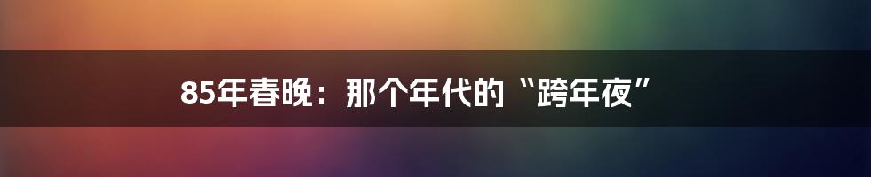 85年春晚:那个年代的“跨年夜”