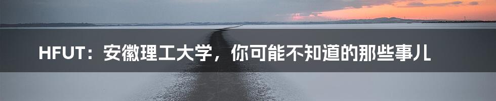 HFUT：安徽理工大学，你可能不知道的那些事儿