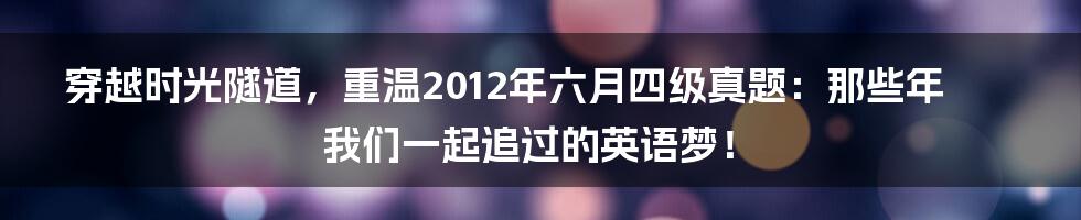 穿越时光隧道,重温2012年六月四级真题:那些年我们一起追过的英语梦!