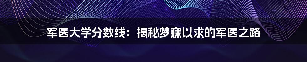 军医大学分数线:揭秘梦寐以求的军医之路
