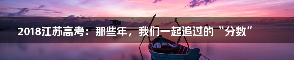 2018江苏高考：那些年，我们一起追过的“分数”