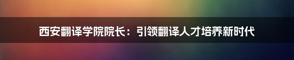 西安翻译学院院长:引领翻译人才培养新时代