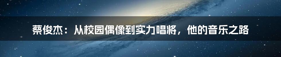 蔡俊杰:从校园偶像到实力唱将,他的音乐之路