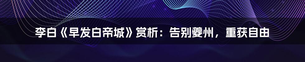 李白《早发白帝城》赏析:告别夔州,重获自由