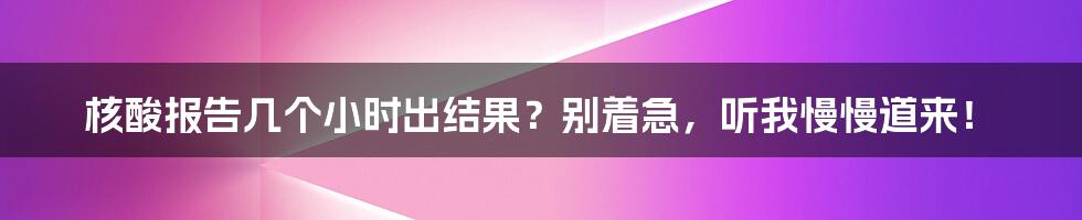 核酸报告几个小时出结果？别着急，听我慢慢道来！