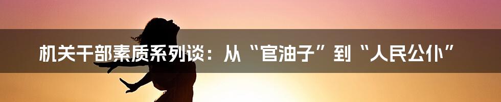 机关干部素质系列谈:从“官油子”到“人民公仆”