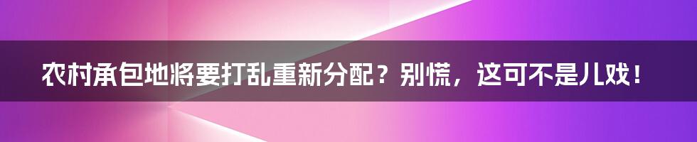 农村承包地将要打乱重新分配?别慌,这可不是儿戏!